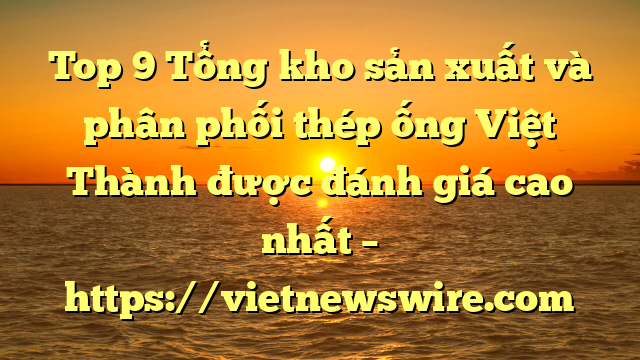 Top 9 Tổng Kho Sản Xuất Và Phân Phối Thép Ống Việt Thành Được Đánh Giá Cao Nhất – Https://Vietnewswire.com