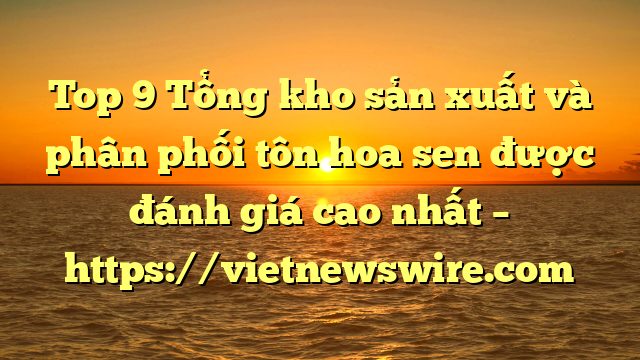 Top 9 Tổng Kho Sản Xuất Và Phân Phối Tôn Hoa Sen Được Đánh Giá Cao Nhất – Https://Vietnewswire.com
