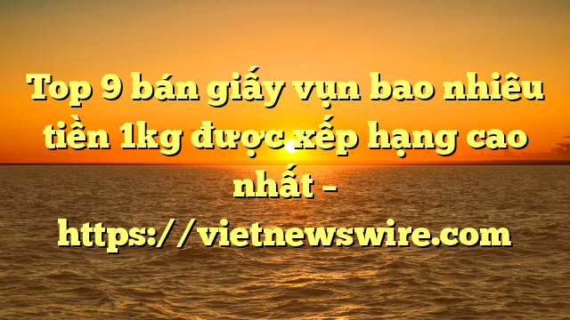 Top 9 Bán Giấy Vụn Bao Nhiêu Tiền 1Kg Được Xếp Hạng Cao Nhất – Https://Vietnewswire.com