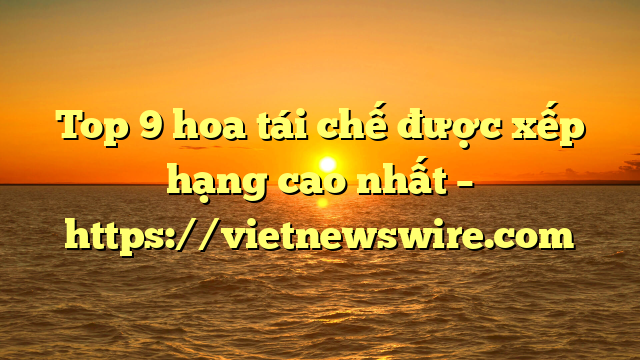 Top 9 Hoa Tái Chế Được Xếp Hạng Cao Nhất – Https://Vietnewswire.com