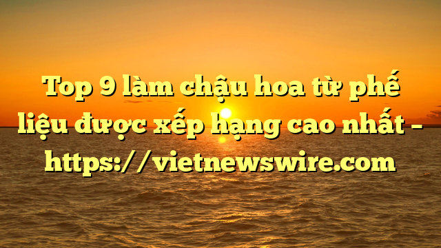Top 9 Làm Chậu Hoa Từ Phế Liệu Được Xếp Hạng Cao Nhất – Https://Vietnewswire.com