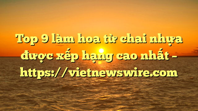 Top 9 Làm Hoa Từ Chai Nhựa Được Xếp Hạng Cao Nhất – Https://Vietnewswire.com