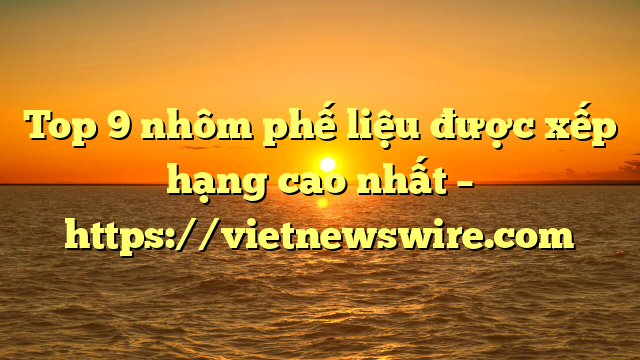Top 9 Nhôm Phế Liệu Được Xếp Hạng Cao Nhất – Https://Vietnewswire.com