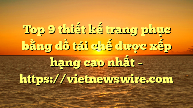 Top 9 Thiết Kế Trang Phục Bằng Đồ Tái Chế Được Xếp Hạng Cao Nhất – Https://Vietnewswire.com