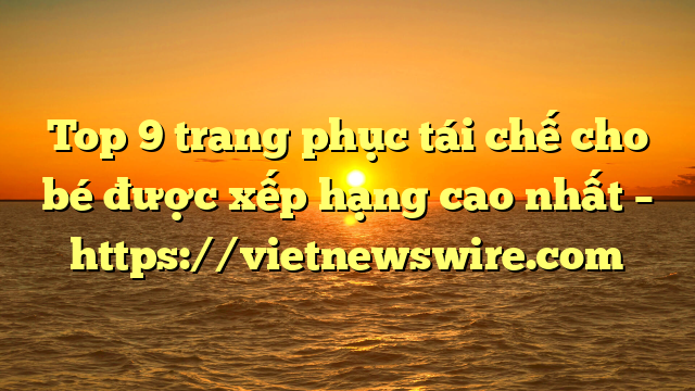 Top 9 Trang Phục Tái Chế Cho Bé Được Xếp Hạng Cao Nhất – Https://Vietnewswire.com